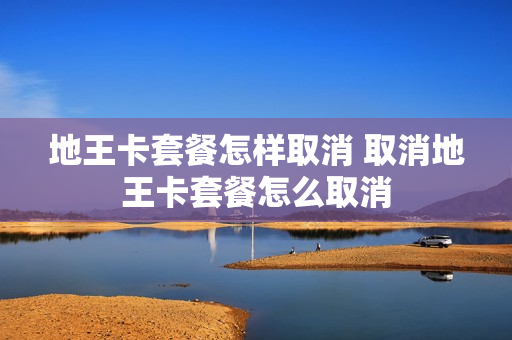 地王卡套餐怎样取消 取消地王卡套餐怎么取消