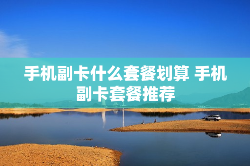 手机副卡什么套餐划算 手机副卡套餐推荐