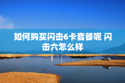 如何购买闪击6卡套餐呢 闪击六怎么样