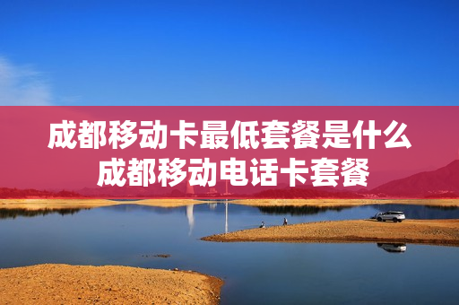 成都移动卡最低套餐是什么 成都移动电话卡套餐