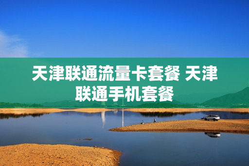 天津联通流量卡套餐 天津联通手机套餐