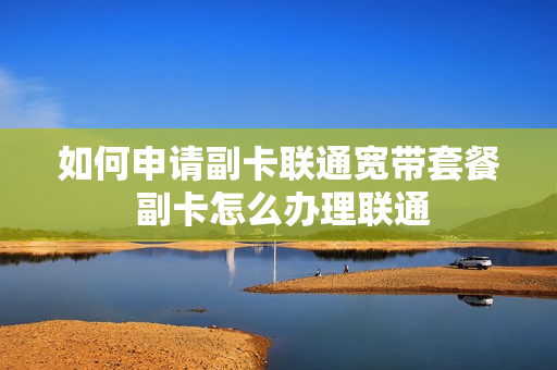 如何申请副卡联通宽带套餐 副卡怎么办理联通