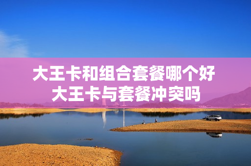 大王卡和组合套餐哪个好 大王卡与套餐冲突吗