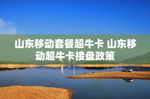 山东移动套餐超牛卡 山东移动超牛卡接盘政策