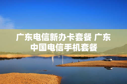 广东电信新办卡套餐 广东中国电信手机套餐