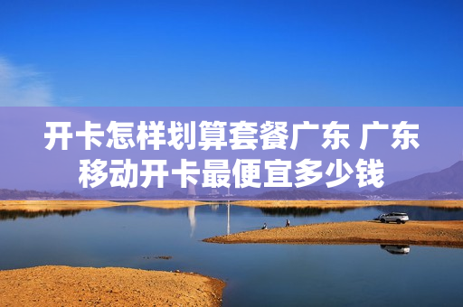 开卡怎样划算套餐广东 广东移动开卡最便宜多少钱