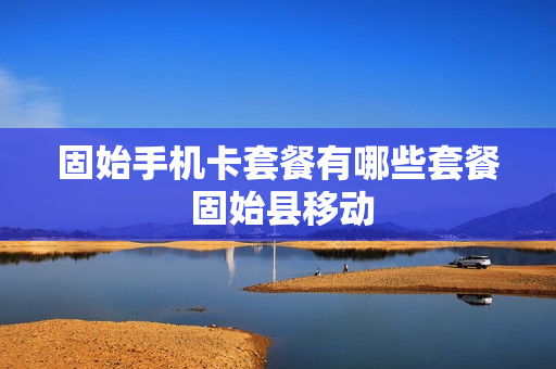 固始手机卡套餐有哪些套餐 固始县移动