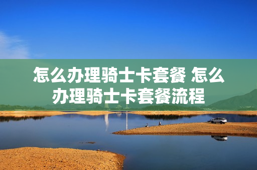 怎么办理骑士卡套餐 怎么办理骑士卡套餐流程