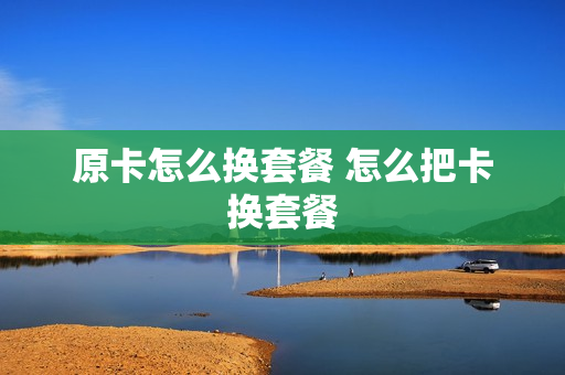 原卡怎么换套餐 怎么把卡换套餐