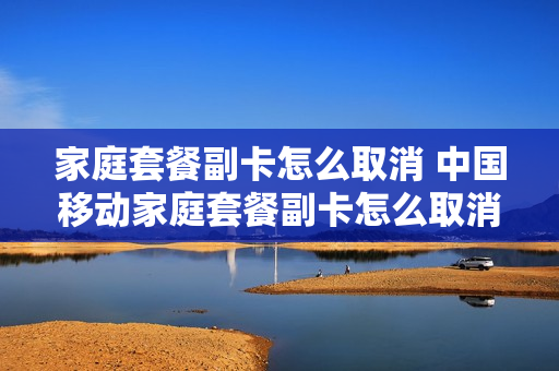 家庭套餐副卡怎么取消 中国移动家庭套餐副卡怎么取消