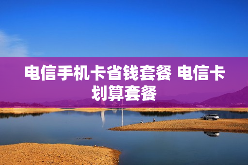 电信手机卡省钱套餐 电信卡划算套餐