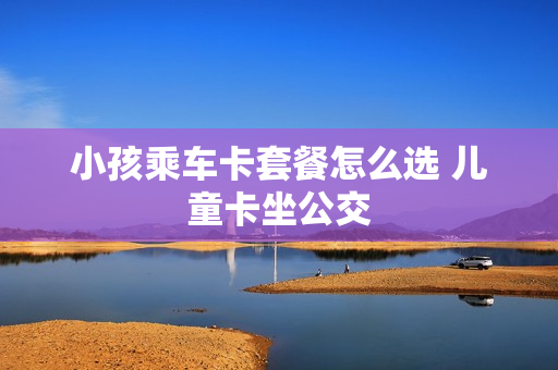 小孩乘车卡套餐怎么选 儿童卡坐公交