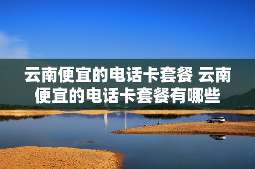 云南便宜的电话卡套餐 云南便宜的电话卡套餐有哪些