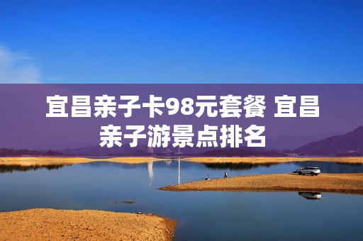 宜昌亲子卡98元套餐 宜昌亲子游景点排名