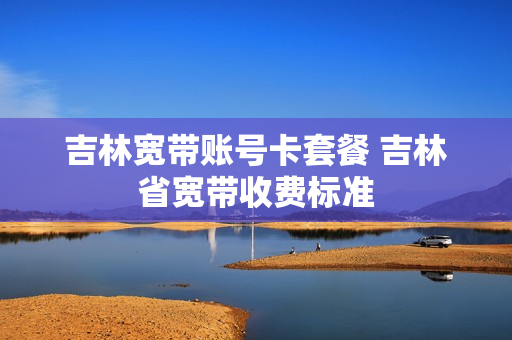 吉林宽带账号卡套餐 吉林省宽带收费标准