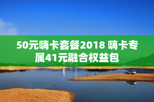 50元嗨卡套餐2018 嗨卡专属41元融合权益包
