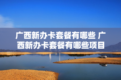 广西新办卡套餐有哪些 广西新办卡套餐有哪些项目