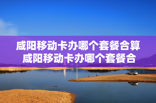 咸阳移动卡办哪个套餐合算 咸阳移动卡办哪个套餐合算些
