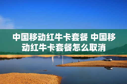 中国移动红牛卡套餐 中国移动红牛卡套餐怎么取消
