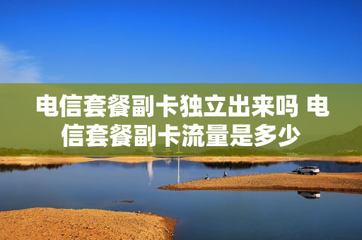 电信套餐副卡独立出来吗 电信套餐副卡流量是多少