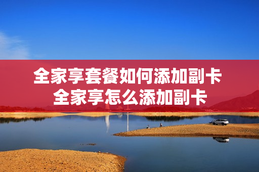 全家享套餐如何添加副卡 全家享怎么添加副卡