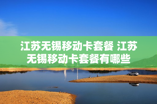 江苏无锡移动卡套餐 江苏无锡移动卡套餐有哪些