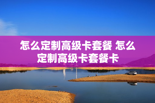 怎么定制高级卡套餐 怎么定制高级卡套餐卡