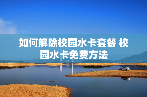 如何解除校园水卡套餐 校园水卡免费方法
