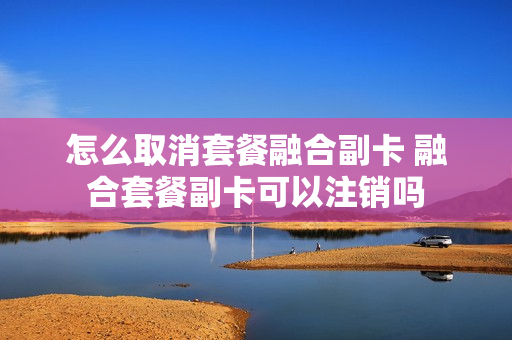 怎么取消套餐融合副卡 融合套餐副卡可以注销吗