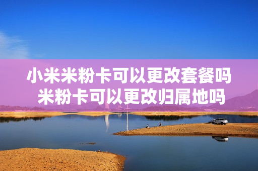 小米米粉卡可以更改套餐吗 米粉卡可以更改归属地吗