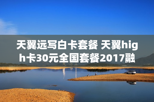 天翼远写白卡套餐 天翼high卡30元全国套餐2017融合