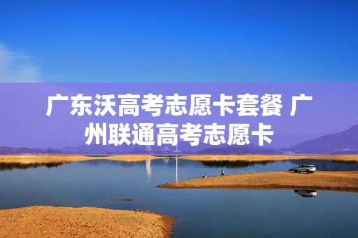 广东沃高考志愿卡套餐 广州联通高考志愿卡