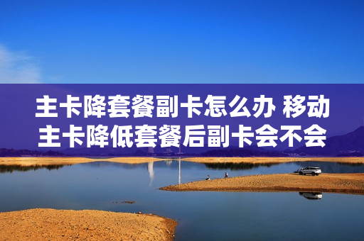 主卡降套餐副卡怎么办 移动主卡降低套餐后副卡会不会失效