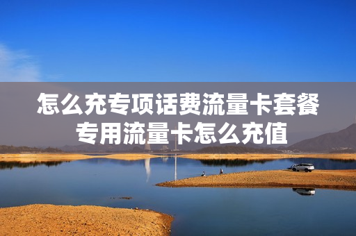 怎么充专项话费流量卡套餐 专用流量卡怎么充值
