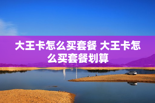 大王卡怎么买套餐 大王卡怎么买套餐划算