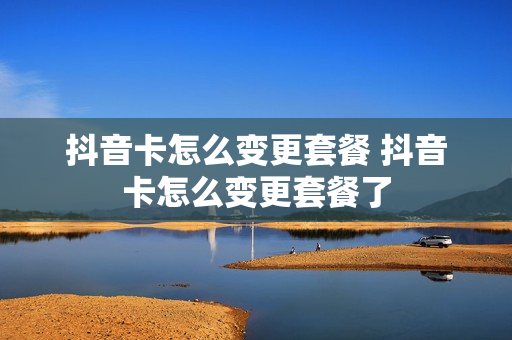 抖音卡怎么变更套餐 抖音卡怎么变更套餐了