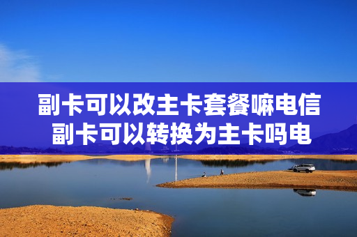 副卡可以改主卡套餐嘛电信 副卡可以转换为主卡吗电信