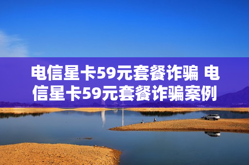 电信星卡59元套餐诈骗 电信星卡59元套餐诈骗案例