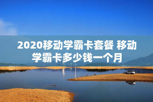 2020移动学霸卡套餐 移动学霸卡多少钱一个月
