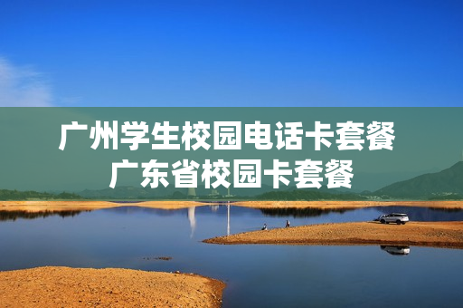广州学生校园电话卡套餐 广东省校园卡套餐