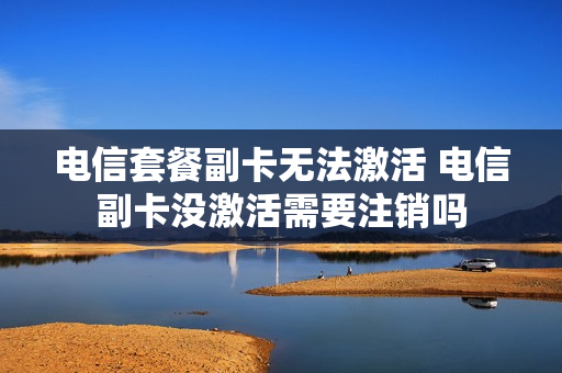电信套餐副卡无法激活 电信副卡没激活需要注销吗