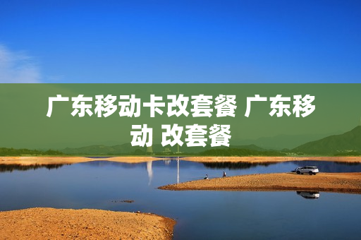 广东移动卡改套餐 广东移动 改套餐