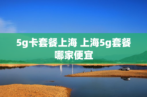 5g卡套餐上海 上海5g套餐哪家便宜