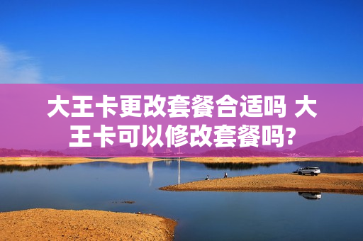 大王卡更改套餐合适吗 大王卡可以修改套餐吗?