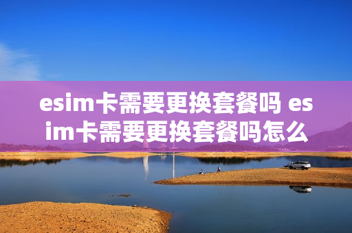 esim卡需要更换套餐吗 esim卡需要更换套餐吗怎么办