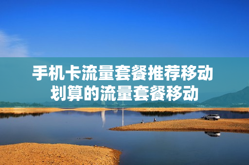 手机卡流量套餐推荐移动 划算的流量套餐移动