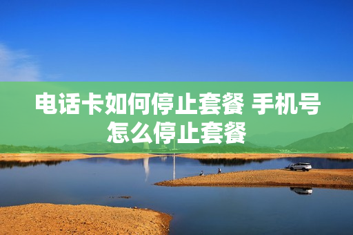 电话卡如何停止套餐 手机号怎么停止套餐
