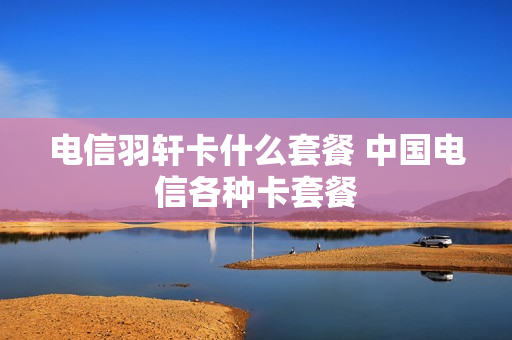 电信羽轩卡什么套餐 中国电信各种卡套餐