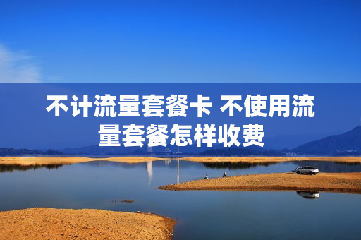 不计流量套餐卡 不使用流量套餐怎样收费