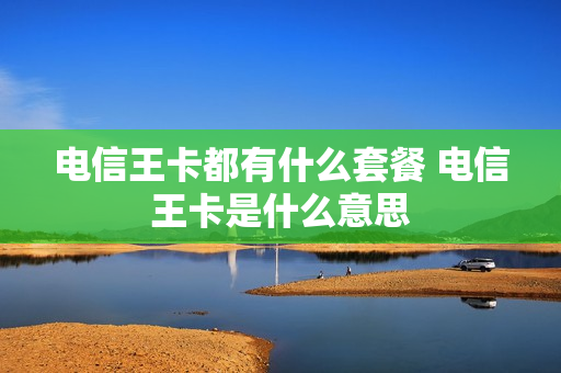 电信王卡都有什么套餐 电信王卡是什么意思